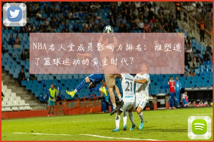 NBA名人堂成员影响力排名：谁塑造了篮球运动的黄金时代？