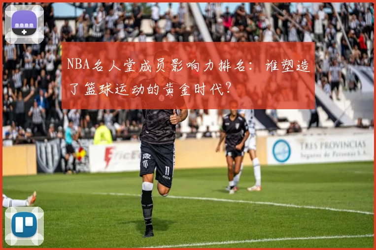 NBA名人堂成员影响力排名：谁塑造了篮球运动的黄金时代？