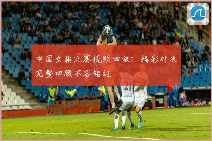 中国女排比赛视频回放：精彩对决完整回顾不容错过