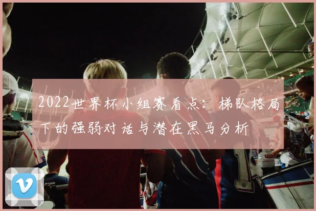 2022世界杯小组赛看点：梯队格局下的强弱对话与潜在黑马分析