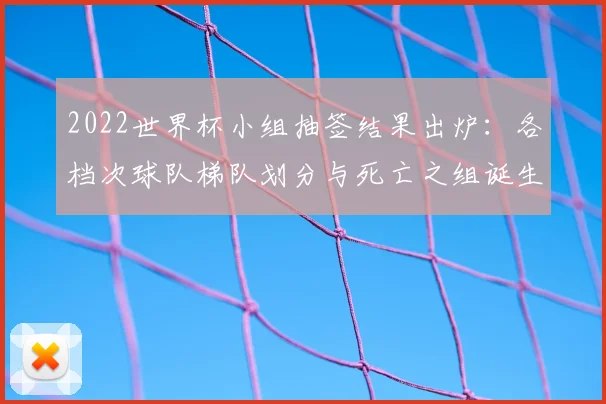 2022世界杯小组抽签结果出炉：各档次球队梯队划分与死亡之组诞生