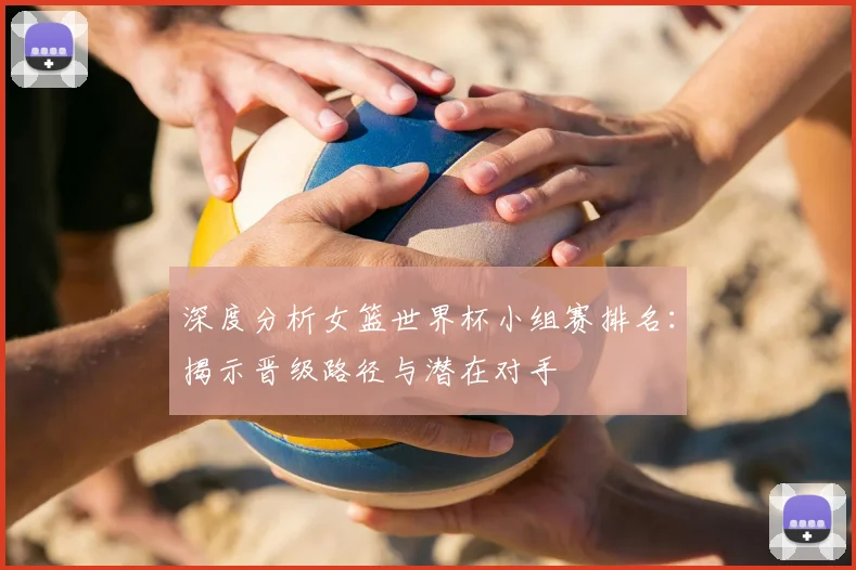 深度分析女篮世界杯小组赛排名：揭示晋级路径与潜在对手