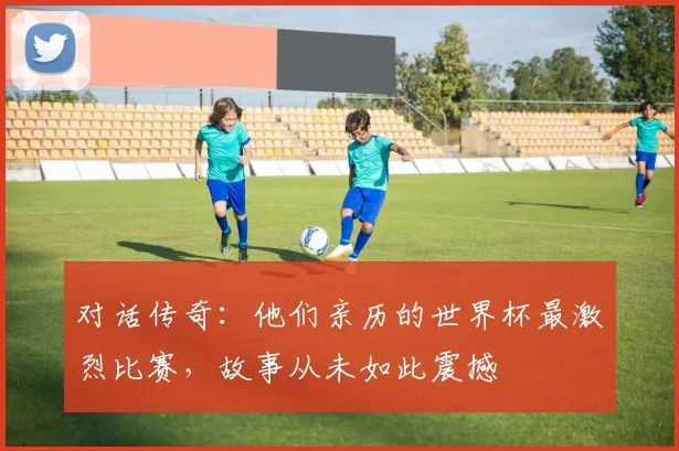 对话传奇：他们亲历的世界杯最激烈比赛，故事从未如此震撼