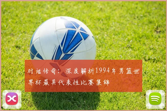 对话传奇：深度解析1994年男篮世界杯最具代表性比赛集锦