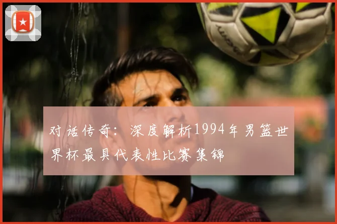 对话传奇：深度解析1994年男篮世界杯最具代表性比赛集锦