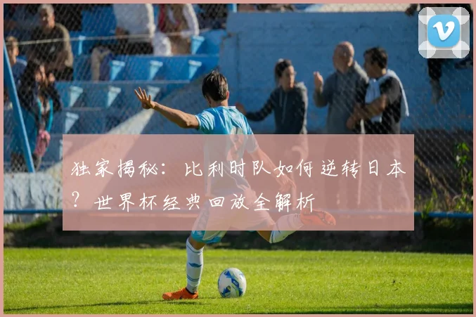 独家揭秘:比利时队如何逆转日本?世界杯经典回放全解析