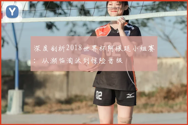 深度剖析2018世界杯阿根廷小组赛：从濒临淘汰到惊险晋级