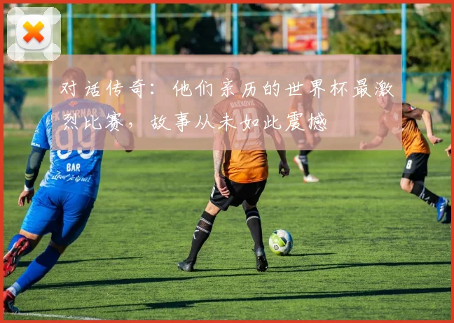 对话传奇：他们亲历的世界杯最激烈比赛，故事从未如此震撼