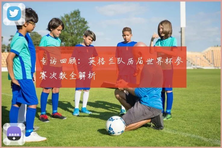 专访回顾:英格兰队历届世界杯参赛次数全解析