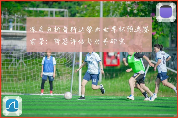 深度分析哥斯达黎加世界杯预选赛前景：阵容评估与对手研究