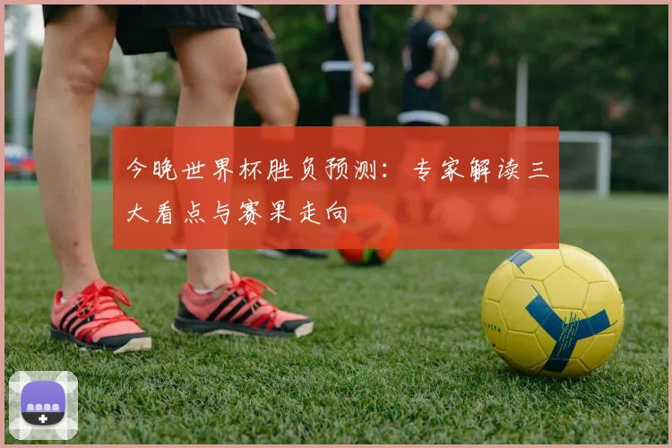 今晚世界杯胜负预测：专家解读三大看点与赛果走向